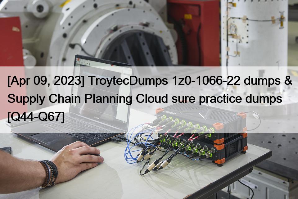 [Apr 09, 2023] TroytecDumps 1z0-1066-22 dumps & Supply Chain Planning Cloud sure practice dumps [Q44-Q67]