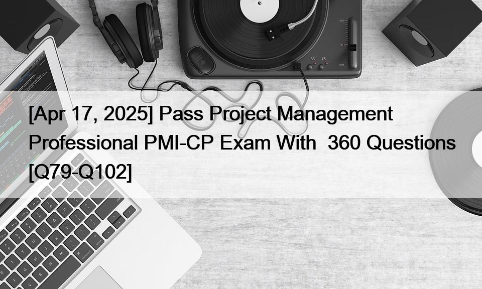 [Apr 17, 2025] Pass Project Management Professional PMI-CP Exam With  360 Questions [Q79-Q102]
